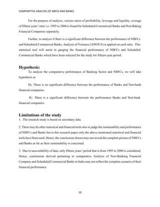 COMPARITIVE ANALYSIS OF NBFCS AND BANKS
10
For the purpose of analysis, various ratios of profitability, leverage and liquidity, average
of fifteen years’ ratio i.e. 1995 to 2000 is found for Scheduled Commercial Banks and Non Baking
Financial Companies separately.
Further, to analyze if there is a significant difference between the performance of NBFCs
and Scheduled Commercial Banks, Analysis of Variance (ANOVA) is applied on each ratio. This
statistical tool will assist in gauging the financial performance of NBFCs and Scheduled
Commercial Banks which have been selected for the study for fifteen-year period.
Hypothesis:
To analyze the comparative performance of Banking Sector and NBFCs, we will take
hypothesis as
H0: There is no significant difference between the performance of Banks and Non-bank
financial companies.
H1: There is a significant difference between the performance Banks and Non-bank
financial companies.
Limitations of the study
1. The research study is based on secondary data.
2. There may be other statistical and financial tools also to judge the sustainability and performance
of NBFCs and Banks but in this research paper only the above mentioned statistical and financial
tools have been used. Hence, the conclusions drawn may not reveal the complete picture of NBFCs
and Banks as far as their sustainability is concerned.
3. Due to unavailability of data, only fifteen years’ period that is from 1995 to 2000 is considered.
Hence, conclusions derived pertaining to comparative Analysis of Non-Banking Financial
Company and Scheduled Commercial Banks in India may not reflect the complete scenario of their
financial performance.
 