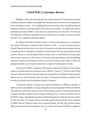 COMPARITIVE ANALYSIS OF NBFCS AND BANKS
11
CHAPTER 2: Literature Review
Buddhosev Sinha, has discussed about the current scenario the Non-Banking Financial
Companies which have added overall depth to the financial sector and perceived vital significance
in the developing economy. It has highlighted the growth pattern of the non-banking financial
companies and their classification based on the services they provide. To evaluate the financial
performance of selected NBFCs , three ratios are calculated that are a) Net Sales / Net Revenue
from Operations; b) Profit / Loss Before Tax and c) Profit After Tax / Profit or Loss for the period
and then F test is applied for the further analysis.
It is rightly said that for driving the country’s economy to the modern era , it is required to
have proper functioning of financial system (Kroszner, 2010) . In every advanced economy,
efficient financial structure delivers the variety of financial services and others instruments and act
as significant base in contribution to stability of macroeconomic front and sustained growth of the
economy. Moreover, in the developed financial structure, there is a mobilization of savings which
offers investors and savers a wider choice of instruments and with emergence of the Non-Banking
Financial Companies in the financial system, the investors could now make effective choices by
parking their funds at more lucrative instrument in comparison to the deposits of banks.
In the favor of NBFCs, Greenspan (1999) quoted ‘enhance the resilience of the financial
system to economic shocks by providing it with an effective ‘‘spare tyre’’ in times of need’ While
the need of short term loans by particular industries and agriculture are fulfilled by banks, the other
forms of services and instruments which are require by industries and different segments of the
economy are offered by the Non-Banking Financial Companies.
S. Kantwala attempts to analyse the financial performance of different categories of
NBFCs in terms of profitability, leverage and liquidity ratios for the period 1985-86 and 1994-95.
The author has selected this period because of the immense growth of Non-Banking Financial
Companies and their absolute amount of deposits which grew by 17 times from 4956.6 crores to
Rs.85495.1 crores. The paper has also discussed about the groups for which the maximum number
of ratios are similar. To examine, if these ratios differ significantly between the various categories
of NBFCs that are Trading in shares and investment holdings (TS+IH), Hire purchase finance
(HP), loan finance (LF) and d) leasing (L), one-way Analysis of Variance (ANOVA) is applied. It
 