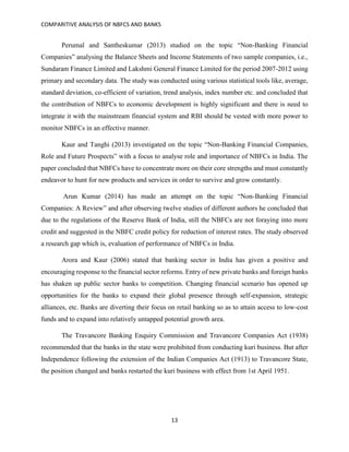 COMPARITIVE ANALYSIS OF NBFCS AND BANKS
13
Perumal and Santheskumar (2013) studied on the topic “Non-Banking Financial
Companies” analysing the Balance Sheets and Income Statements of two sample companies, i.e.,
Sundaram Finance Limited and Lakshmi General Finance Limited for the period 2007-2012 using
primary and secondary data. The study was conducted using various statistical tools like, average,
standard deviation, co-efficient of variation, trend analysis, index number etc. and concluded that
the contribution of NBFCs to economic development is highly significant and there is need to
integrate it with the mainstream financial system and RBI should be vested with more power to
monitor NBFCs in an effective manner.
Kaur and Tanghi (2013) investigated on the topic “Non-Banking Financial Companies,
Role and Future Prospects” with a focus to analyse role and importance of NBFCs in India. The
paper concluded that NBFCs have to concentrate more on their core strengths and must constantly
endeavor to hunt for new products and services in order to survive and grow constantly.
Arun Kumar (2014) has made an attempt on the topic “Non-Banking Financial
Companies: A Review” and after observing twelve studies of different authors he concluded that
due to the regulations of the Reserve Bank of India, still the NBFCs are not foraying into more
credit and suggested in the NBFC credit policy for reduction of interest rates. The study observed
a research gap which is, evaluation of performance of NBFCs in India.
Arora and Kaur (2006) stated that banking sector in India has given a positive and
encouraging response to the financial sector reforms. Entry of new private banks and foreign banks
has shaken up public sector banks to competition. Changing financial scenario has opened up
opportunities for the banks to expand their global presence through self-expansion, strategic
alliances, etc. Banks are diverting their focus on retail banking so as to attain access to low-cost
funds and to expand into relatively untapped potential growth area.
The Travancore Banking Enquiry Commission and Travancore Companies Act (1938)
recommended that the banks in the state were prohibited from conducting kuri business. But after
Independence following the extension of the Indian Companies Act (1913) to Travancore State,
the position changed and banks restarted the kuri business with effect from 1st April 1951.
 