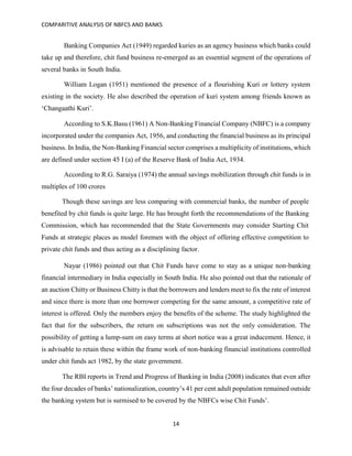 COMPARITIVE ANALYSIS OF NBFCS AND BANKS
14
Banking Companies Act (1949) regarded kuries as an agency business which banks could
take up and therefore, chit fund business re-emerged as an essential segment of the operations of
several banks in South India.
William Logan (1951) mentioned the presence of a flourishing Kuri or lottery system
existing in the society. He also described the operation of kuri system among friends known as
‘Changaathi Kuri’.
According to S.K.Basu (1961) A Non-Banking Financial Company (NBFC) is a company
incorporated under the companies Act, 1956, and conducting the financial business as its principal
business. In India, the Non-Banking Financial sector comprises a multiplicity of institutions, which
are defined under section 45 I (a) of the Reserve Bank of India Act, 1934.
According to R.G. Saraiya (1974) the annual savings mobilization through chit funds is in
multiples of 100 crores
Though these savings are less comparing with commercial banks, the number of people
benefited by chit funds is quite large. He has brought forth the recommendations of the Banking
Commission, which has recommended that the State Governments may consider Starting Chit
Funds at strategic places as model foremen with the object of offering effective competition to
private chit funds and thus acting as a disciplining factor.
Nayar (1986) pointed out that Chit Funds have come to stay as a unique non-banking
financial intermediary in India especially in South India. He also pointed out that the rationale of
an auction Chitty or Business Chitty is that the borrowers and lenders meet to fix the rate of interest
and since there is more than one borrower competing for the same amount, a competitive rate of
interest is offered. Only the members enjoy the benefits of the scheme. The study highlighted the
fact that for the subscribers, the return on subscriptions was not the only consideration. The
possibility of getting a lump-sum on easy terms at short notice was a great inducement. Hence, it
is advisable to retain these within the frame work of non-banking financial institutions controlled
under chit funds act 1982, by the state government.
The RBI reports in Trend and Progress of Banking in India (2008) indicates that even after
the four decades of banks’ nationalization, country’s 41 per cent adult population remained outside
the banking system but is surmised to be covered by the NBFCs wise Chit Funds’.
 