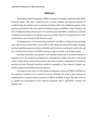 COMPARITIVE ANALYSIS OF NBFCS AND BANKS
ii
Abstract
Non-banking financial companies (NBFCs) constitute an integral component of the Indian
Financial system. They play a significant role in nation building and financial inclusion by
complementing the banking sector in reaching extending credit to the unbanked segments of the
populace, particularly to the micro, small and medium enterprises (MSMEs), which champions the
idea of entrepreneurship and innovation. It is essential to note that NBFCs in India have witnessed
a substantial metamorphosis over the past some years and has come to be recognized as one of the
systematically crucial element of the financial system.
The Banking sector is also functioning in parallel to the NBFCs in financial front providing
many other services which NBFCs are not able to offer. Banks has always been highly regulated,
however simplified sanction procedures, flexibility and timeliness in meeting the credit needs and
low cost operations resulted in the NBFCs getting an edge over banks in providing funding.
Since they both hold a key position in the financial system and as mentioned playing an
important role in the economic development by expanding their wings in the form of advancing
credit to almost all the sectors of the economy and various echelons of population. It is extremely
essential that these financial institutions should be sustainable as their financial collapse may
possibly trigger uncontrollable financial cataclysm.
The purpose of the study is to have financial comparative analysis of NBFCs and Banks as
the significant institutions of our financial Economy. Similarly, this study is also conducted to
comprehend the comparative growth potential of NBFCs and Banks in India. The main motive is
to compare the performances on key financial parameters that is profitability, leverage and
liquidity ratio
 