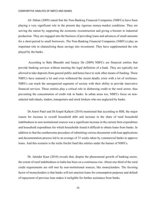 COMPARITIVE ANALYSIS OF NBFCS AND BANKS
15
Ali Akhan (2009) stated that the Non-Banking Financial Companies (NBFCs) have been
playing a very significant role in the present day rigorous money-market conditions. They are
serving the nation by supporting the economic reconstruction and giving a booster to industrial
production. They are engaged into the business of providing loans and advances of small amounts
for a short-period to small borrowers. The Non-Banking Financial Companies (NBFCs) play an
important role in channelizing these savings into investment. They have supplemented the role
played by the banks.
According to Bala Bharathi and Sanjoy De (2009) NBFCs are financial entities that
provide banking services without meeting the legal definition of a bank. They are typically not
allowed to take deposits from general public and hence have to seek other means of funding. These
NBFCs have matured a lot and even withstood the recent deadly crisis with a lot of resilience.
NBFCs can reach the unorganized segments of society with their ability to provide innovative
financial services. These entities play a critical role in disbursing credit to the rural sector, thus
preventing the concentration of credit risk in banks. In urban areas too, NBFCs focus on non-
salaried individuals, traders, transporters and stock brokers who are neglected by banks.
Dr.Amrit Patel and Dr.Gopal Kalkoti (2010) mentioned that according to RBI, the major
reason for increase in overall household debt and increase in the share of rural household
indebtedness to non-institutional sources was a significant increase in the current farm expenditure
and household expenditure for which households found it difficult to obtain loans from banks. In
addition to that the cumbersome procedure of submitting various documents with loan applications
and documentation process led to an average of 33 weeks taken by commercial banks to approve
loans. And this scenario is the niche forchit fund like entities under the banner of NBFCs.
Dr. Jatinder Kaur (2010) reveals that, despite the phenomenal growth of banking sector,
the extent of rural indebtedness in India has been on a continuous rise. About one-third of the rural
credit requirements are still met by non-institutional sources, like moneylenders. The favoring
factor of moneylenders is that banks will not sanction loans for consumption purposes and default
of repayment of previous loan makes it ineligible for further assistance from banks.
 
