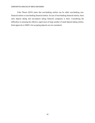 COMPARITIVE ANALYSIS OF NBFCS AND BANKS
16
Usha Thorat (2010) states that non-banking entities can be either non-banking non-
financial entities or non-banking financial entities. In case of non-banking financial entities, there
mare deposit taking and non-deposit taking financial companies is there. Considering the
difficulties in ensuring the effective supervision of large number of small deposit-taking entities,
fresh approvals to NBFCs for accepting deposits are not considered.
 
