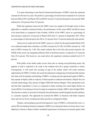 COMPARITIVE ANALYSIS OF NBFCS AND BANKS
18
It is quite interesting to note that the financial performance of NBFC sector has remained
constant for the last two years. Net profit as a percentage of total income remained at 18.3 percent
between March 2015 and March 2016 and ROA stood at 2.2 percent during the same period. ROE
enhanced to 10.6 percent from 10.3 percent
While the regulatory norms for the NBFC sector are sought to be brought closer to those
applicable to schedule commercial banks, the performance of this sector (ROE and ROA) seems
to be much better as compared to that of banks. GNPAs of the NBFC sector as a percentage of
total advances reduced to 4.6 percent in March 2016 from 5.1 percent in September 2015. NPAs
as a percentage of total advances also fell to 2.5 percent from 2.9 percent during the same period.
Stress test on credit risk for the NBFC sector as a whole for the period ended March 2016
was conducted under three situations: a) GNPA increase by 0.5 SD, b) GNPA increase by 1 SD
and c) GNPA increase by 3 SD. The results indicate that in the first and second scenarios, the
CRAR of the sector was marginally affected while in the third scenario, it reduced to 23.3 percent
from 24.3 percent. This however, was much above the regulatory minimum needed level of 15
percent.
With public sector banks under severe stress due to soaring non-performing assets, the
appetite to lend is expected to be weak in the medium term till a proper resolution is found.
Consequently, it will result into yawning of gap in the market which will create immense
opportunities for NBFCs. Further, the recent developments in deepening of wholesale debt markets
also bode well for liquidity and funding of NBFCs. Looking into the operational angle of NBFCs,
they operate at higher yields as majority of them operate in underserved markets. Despite the cost
of funds disadvantage, they operate at higher NIM (Net Interest Margin). Their operational costs
and bad debt expenditure is lower as compared to banks resulting into much higher Return on
Assets (ROA). Even being at a lower leverage in comparison to banks, NBFCs deliver higher ROE.
This became a reality on account of extremely focused business model designed around a product,
i.e. customer segment. This approach has assisted the NBFCs to function with better response
times and service levels, resulting into faster growth as compared to banks.
Despite, such prodigious growth and impressive story of NBFCs, a blizzard also exist, i.e.
nearly 200 non-banking financial companies (NBFCs) are facing the threat of closure due to non-
adherence to Reserve Bank of India's mandated requirement of minimum investment grade credit
 
