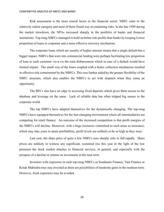 COMPARITIVE ANALYSIS OF NBFCS AND BANKS
20
Risk assessment is the most crucial factor in the financial sector. NBFC cater to the
relatively riskier category and most of them found way at containing risks. In the late 1990 during
the market slowdown, the NPAs increased sharply in the portfolio of banks and financial
institutions. Top-rung NBFCs managed to hold on better risk profile than banks by keeping Lower
proportion of loans to corporate and a more effective recovery mechanism.
The corporate loans which are usually of higher amount means that a single default has a
bigger impact. NBFCs that were into commercial lending were perhaps facilitating low proportion
of loan to each customer vis-a-vis the total disbursement which in case of a default would have
limited impact. The small size of the loans coupled with a better collection mechanism resulted
in effective risk containment by the NBFCs. This was further aided by the greater flexibility of the
NBFC structure, which also enables the NBFCs to act with dispatch when they sense an
opportunity.
The BFCs also have an edge in accessing fixed deposits which gives them access to the
database and leverage on the same. Lack of reliable data has often tripped big names in the
corporate world.
The top NBFCs have adapted themselves for the dynamically changing. The top-rung
NBFCs have equipped themselves for the fast-changing environment where all intermediaries are
competing for retail finance. An outcome of the increased competition is that profit margins of
the NBFCs will decline. Moreover, with a huge resources committed to such areas as insurance,
which may take years to attain profitability, profit levels are unlikely to be as high as they were.
Last year, the share price of quite a few NBFCs rose sharply only to fall rapidly. Share
prices are unlikely to witness any significant, sustained rise this year in the light of the low
premium the stock market attaches to financial services, in general, and especially with the
prospect of a decline in returns on investment in the near term.
Investors with exposures in such top-rung NBFCs as Sundaram Finance, Tata Finance or
Kotak Mahindra may stay invested as there are possibilities of moderate gains in the medium term.
However, fresh exposures may be avoided.
 