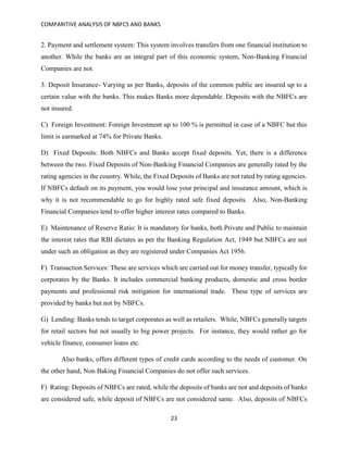 COMPARITIVE ANALYSIS OF NBFCS AND BANKS
23
2. Payment and settlement system: This system involves transfers from one financial institution to
another. While the banks are an integral part of this economic system, Non-Banking Financial
Companies are not.
3. Deposit Insurance- Varying as per Banks, deposits of the common public are insured up to a
certain value with the banks. This makes Banks more dependable. Deposits with the NBFCs are
not insured.
C) Foreign Investment: Foreign Investment up to 100 % is permitted in case of a NBFC but this
limit is earmarked at 74% for Private Banks.
D) Fixed Deposits: Both NBFCs and Banks accept fixed deposits. Yet, there is a difference
between the two. Fixed Deposits of Non-Banking Financial Companies are generally rated by the
rating agencies in the country. While, the Fixed Deposits of Banks are not rated by rating agencies.
If NBFCs default on its payment, you would lose your principal and insurance amount, which is
why it is not recommendable to go for highly rated safe fixed deposits. Also, Non-Banking
Financial Companies tend to offer higher interest rates compared to Banks.
E) Maintenance of Reserve Ratio: It is mandatory for banks, both Private and Public to maintain
the interest rates that RBI dictates as per the Banking Regulation Act, 1949 but NBFCs are not
under such an obligation as they are registered under Companies Act 1956.
F) Transaction Services: These are services which are carried out for money transfer, typically for
corporates by the Banks. It includes commercial banking products, domestic and cross border
payments and professional risk mitigation for international trade. These type of services are
provided by banks but not by NBFCs.
G) Lending: Banks tends to target corporates as well as retailers. While, NBFCs generally targets
for retail sectors but not usually to big power projects. For instance, they would rather go for
vehicle finance, consumer loans etc.
Also banks, offers different types of credit cards according to the needs of customer. On
the other hand, Non Baking Financial Companies do not offer such services.
F) Rating: Deposits of NBFCs are rated, while the deposits of banks are not and deposits of banks
are considered safe, while deposit of NBFCs are not considered same. Also, deposits of NBFCs
 