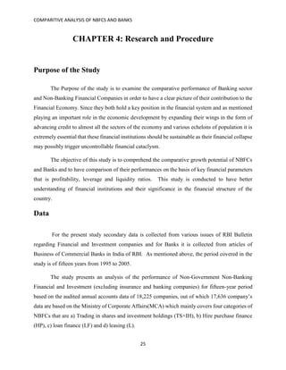 COMPARITIVE ANALYSIS OF NBFCS AND BANKS
25
CHAPTER 4: Research and Procedure
Purpose of the Study
The Purpose of the study is to examine the comparative performance of Banking sector
and Non-Banking Financial Companies in order to have a clear picture of their contribution to the
Financial Economy. Since they both hold a key position in the financial system and as mentioned
playing an important role in the economic development by expanding their wings in the form of
advancing credit to almost all the sectors of the economy and various echelons of population it is
extremely essential that these financial institutions should be sustainable as their financial collapse
may possibly trigger uncontrollable financial cataclysm.
The objective of this study is to comprehend the comparative growth potential of NBFCs
and Banks and to have comparison of their performances on the basis of key financial parameters
that is profitability, leverage and liquidity ratios. This study is conducted to have better
understanding of financial institutions and their significance in the financial structure of the
country.
Data
For the present study secondary data is collected from various issues of RBI Bulletin
regarding Financial and Investment companies and for Banks it is collected from articles of
Business of Commercial Banks in India of RBI. As mentioned above, the period covered in the
study is of fifteen years from 1995 to 2005.
The study presents an analysis of the performance of Non-Government Non-Banking
Financial and Investment (excluding insurance and banking companies) for fifteen-year period
based on the audited annual accounts data of 18,225 companies, out of which 17,636 company’s
data are based on the Ministry of Corporate Affairs(MCA) which mainly covers four categories of
NBFCs that are a) Trading in shares and investment holdings (TS+IH), b) Hire purchase finance
(HP), c) loan finance (LF) and d) leasing (L).
 