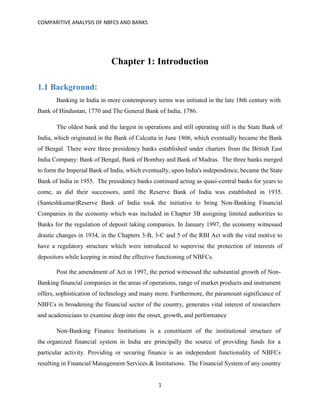 COMPARITIVE ANALYSIS OF NBFCS AND BANKS
1
Chapter 1: Introduction
1.1 Background:
Banking in India in more contemporary terms was initiated in the late 18th century with
Bank of Hindustan, 1770 and The General Bank of India, 1786.
The oldest bank and the largest in operations and still operating still is the State Bank of
India, which originated in the Bank of Calcutta in June 1806, which eventually became the Bank
of Bengal. There were three presidency banks established under charters from the British East
India Company: Bank of Bengal, Bank of Bombay and Bank of Madras. The three banks merged
to form the Imperial Bank of India, which eventually, upon India's independence, became the State
Bank of India in 1955. The presidency banks continued acting as quasi-central banks for years to
come, as did their successors, until the Reserve Bank of India was established in 1935.
(Santeshkumar)Reserve Bank of India took the initiative to bring Non-Banking Financial
Companies in the economy which was included in Chapter 3B assigning limited authorities to
Banks for the regulation of deposit taking companies. In January 1997, the economy witnessed
drastic changes in 1934, in the Chapters 3-B, 3-C and 5 of the RBI Act with the vital motive to
have a regulatory structure which were introduced to supervise the protection of interests of
depositors while keeping in mind the effective functioning of NBFCs.
Post the amendment of Act in 1997, the period witnessed the substantial growth of Non-
Banking financial companies in the areas of operations, range of market products and instrument
offers, sophistication of technology and many more. Furthermore, the paramount significance of
NBFCs in broadening the financial sector of the country, generates vital interest of researchers
and academicians to examine deep into the onset, growth, and performance
Non-Banking Finance Institutions is a constituent of the institutional structure of
the organized financial system in India are principally the source of providing funds for a
particular activity. Providing or securing finance is an independent functionality of NBFCs
resulting in Financial Management Services & Institutions. The Financial System of any country
 