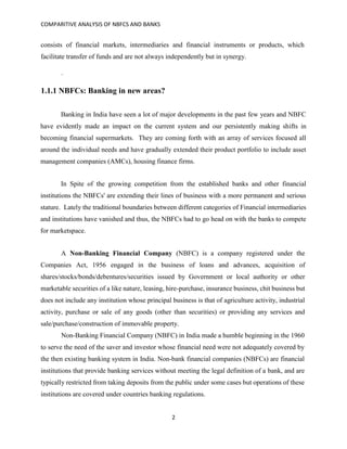 COMPARITIVE ANALYSIS OF NBFCS AND BANKS
2
consists of financial markets, intermediaries and financial instruments or products, which
facilitate transfer of funds and are not always independently but in synergy.
.
1.1.1 NBFCs: Banking in new areas?
Banking in India have seen a lot of major developments in the past few years and NBFC
have evidently made an impact on the current system and our persistently making shifts in
becoming financial supermarkets. They are coming forth with an array of services focused all
around the individual needs and have gradually extended their product portfolio to include asset
management companies (AMCs), housing finance firms.
In Spite of the growing competition from the established banks and other financial
institutions the NBFCs' are extending their lines of business with a more permanent and serious
stature. Lately the traditional boundaries between different categories of Financial intermediaries
and institutions have vanished and thus, the NBFCs had to go head on with the banks to compete
for marketspace.
A Non-Banking Financial Company (NBFC) is a company registered under the
Companies Act, 1956 engaged in the business of loans and advances, acquisition of
shares/stocks/bonds/debentures/securities issued by Government or local authority or other
marketable securities of a like nature, leasing, hire-purchase, insurance business, chit business but
does not include any institution whose principal business is that of agriculture activity, industrial
activity, purchase or sale of any goods (other than securities) or providing any services and
sale/purchase/construction of immovable property.
Non-Banking Financial Company (NBFC) in India made a humble beginning in the 1960
to serve the need of the saver and investor whose financial need were not adequately covered by
the then existing banking system in India. Non-bank financial companies (NBFCs) are financial
institutions that provide banking services without meeting the legal definition of a bank, and are
typically restricted from taking deposits from the public under some cases but operations of these
institutions are covered under countries banking regulations.
 