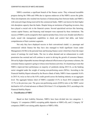 COMPARITIVE ANALYSIS OF NBFCS AND BANKS
4
NBFCs constitute a significant branch of the finance sector. They witnessed incredible
progress during the 1980s and 1990s due to rigorous endeavors of the NBFCs across the globe.
These developments also resulted into haziness of demarcating lines between banks and NBFCs
with some privileges being reserved for the commercial banks. NBFCs are known for their higher
risk absorption capacity than the banks. Despite being an institution of beguiling investors, they
have played a crucial role in the financial system. Several specialized services like factoring,
venture capital finance, and financing road transport were espoused by these institutions. The
success of NBFCs can be assigned to their superior product lines, lower cost, broader and effective
reach, sound risk management capabilities to check and control bad debts, and better
comprehension of their customer segments.
Not only they have displayed success in their conventional citadel, i.e. passenger and
commercial vehicle finance but they have also managed to build significant Assets under
Management (AUM) in the personal loan and housing finance sector which have been the major
source of earnings for retail banks. The rise in urban demand and an enhancement in credit
penetration has assisted and will continue to assist in driving the growth of consumer finance.
Driven by higher disposable incomes through enhanced effectiveness of governance schemes, the
consumer finance segment is going to witness more business activities. It is heartening to note that
NBFCs improved their performance on majority of yardsticks during 2015-16, as the banking
sector struggled under the weight of soaring non-performing assets (NPAs). According to the
Financial Stability Report released by the Reserve Bank of India, NBFCs loans expanded 16.6%
in 2015-16, twice as fast as the 8.8% credit growth across the banking industry on an aggregate
level. The aggregate balance sheet of NBFCs expanded 15.5% in fiscal 2016 compared with
15.7% in the previous year. The gross non-performing assets (GNPA) ratio or the NBFC sector
declined to 4.6% of total advances in March 2016 from 5.1% in September 2015, according to the
Financial Stability Report.
1. Classification of NBFC
Based on their Liability Structure, NBFCs have been divided into two categories. 1.
Category ‘A’ companies (NBFCs accepting public deposits or NBFCs-D), and 2. Category ‘B’
companies (NBFCs not raising public deposits or NBFCs-ND).
 