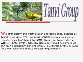 W e offer quality and lifestyle at an affordable price, because at TANVI its all about YOU. We build HOUSES and our dedication transforms each of them into HOME. We are set to provide the WORLD-CLASS LIVING STANDARDS to our valued customers. At TANVI, we constantly plan and EXECUTE VIBRANT LIVING SPACES for them, keeping in mind their exact requirements.  Tanvi Group 