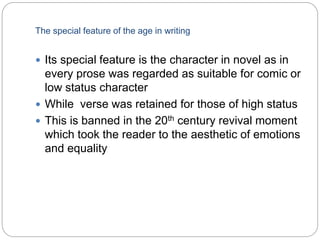 The special feature of the age in writing
 Its special feature is the character in novel as in
every prose was regarded as suitable for comic or
low status character
 While verse was retained for those of high status
 This is banned in the 20th century revival moment
which took the reader to the aesthetic of emotions
and equality
 