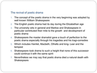 The revival of poetic drama
1. The concept of the poetic drama in the very beginning was adopted by
well known William Shakespeare
2. The English poetic drama had its day during the Elizabethan age
3. The university wits in general and Marlow and Shakespeare in
particular contributed their mite to the growth and development of
poetic drama
4. Shakespeare the master dramatist gave a touch of perfection to the
poetic drama especially through his tragedies and his tragi-comedies
5. Which includes Hamlet, Macbeth, Othello and king- Lear and the
tempest
6. Shakespeare took drama to such a height that none of this successor
could continue it with the same spirit
7. Nevertheless we may say that poetic drama died a natural death with
Shakespeare
 