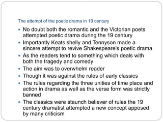 The attempt of the poetic drama in 19 century
 No doubt both the romantic and the Victorian poets
attempted poetic drama during the 19 century
 Importantly Keats shelly and Tennyson made a
sincere attempt to revive Shakespeare's poetic drama
 As the readers tend to something which deals with
both the tragedy and comedy
 The aim was to overwhelm reader
 Though it was against the rules of early classics
 The rules regarding the three unities of time place and
action in drama as well as the verse form was strictly
banned
 The classics were staunch believer of rules the 19
century dramatist attempted a new concept apposed
by many criticism
 