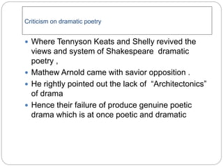 Criticism on dramatic poetry
 Where Tennyson Keats and Shelly revived the
views and system of Shakespeare dramatic
poetry ,
 Mathew Arnold came with savior opposition .
 He rightly pointed out the lack of “Architectonics”
of drama
 Hence their failure of produce genuine poetic
drama which is at once poetic and dramatic
 