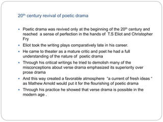 20th century revival of poetic drama
 Poetic drama was revived only at the beginning of the 20th century and
reached a sense of perfection in the hands of T.S Eliot and Christopher
Fry
 Eliot took the writing plays comparatively late in his career.
 He came to theater as a mature critic and poet he had a full
understanding of the nature of poetic drama
 Through his critical writings he tried to demolish many of the
misconceptions about verse drama emphasized its superiority over
prose drama
 And this way created a favorable atmosphere “a current of fresh ideas “
as Mathew Arnold would put it for the flourishing of poetic drama
 Through his practice he showed that verse drama is possible in the
modern age .
 