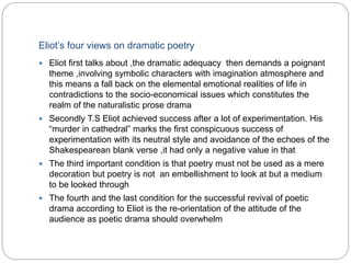 Eliot’s four views on dramatic poetry
 Eliot first talks about ,the dramatic adequacy then demands a poignant
theme ,involving symbolic characters with imagination atmosphere and
this means a fall back on the elemental emotional realities of life in
contradictions to the socio-economical issues which constitutes the
realm of the naturalistic prose drama
 Secondly T.S Eliot achieved success after a lot of experimentation. His
“murder in cathedral” marks the first conspicuous success of
experimentation with its neutral style and avoidance of the echoes of the
Shakespearean blank verse ,it had only a negative value in that
 The third important condition is that poetry must not be used as a mere
decoration but poetry is not an embellishment to look at but a medium
to be looked through
 The fourth and the last condition for the successful revival of poetic
drama according to Eliot is the re-orientation of the attitude of the
audience as poetic drama should overwhelm
 
