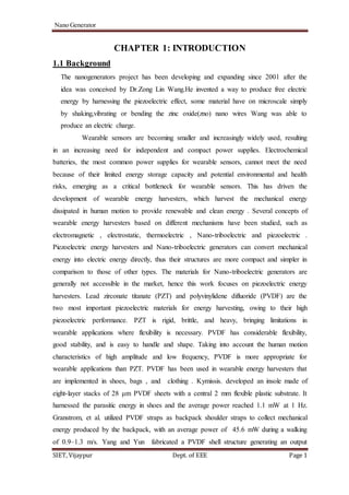Nano Generator
SIET, Vijaypur Dept. of EEE Page 1
CHAPTER 1: INTRODUCTION
1.1 Background
The nanogenerators project has been developing and expanding since 2001 after the
idea was conceived by Dr.Zong Lin Wang.He invented a way to produce free electric
energy by harnessing the piezoelectric effect, some material have on microscale simply
by shaking,vibrating or bending the zinc oxide(zno) nano wires Wang was able to
produce an electric charge.
Wearable sensors are becoming smaller and increasingly widely used, resulting
in an increasing need for independent and compact power supplies. Electrochemical
batteries, the most common power supplies for wearable sensors, cannot meet the need
because of their limited energy storage capacity and potential environmental and health
risks, emerging as a critical bottleneck for wearable sensors. This has driven the
development of wearable energy harvesters, which harvest the mechanical energy
dissipated in human motion to provide renewable and clean energy . Several concepts of
wearable energy harvesters based on different mechanisms have been studied, such as
electromagnetic , electrostatic, thermoelectric , Nano-triboelectric and piezoelectric .
Piezoelectric energy harvesters and Nano-triboelectric generators can convert mechanical
energy into electric energy directly, thus their structures are more compact and simpler in
comparison to those of other types. The materials for Nano-triboelectric generators are
generally not accessible in the market, hence this work focuses on piezoelectric energy
harvesters. Lead zirconate titanate (PZT) and polyvinylidene difluoride (PVDF) are the
two most important piezoelectric materials for energy harvesting, owing to their high
piezoelectric performance. PZT is rigid, brittle, and heavy, bringing limitations in
wearable applications where flexibility is necessary. PVDF has considerable flexibility,
good stability, and is easy to handle and shape. Taking into account the human motion
characteristics of high amplitude and low frequency, PVDF is more appropriate for
wearable applications than PZT. PVDF has been used in wearable energy harvesters that
are implemented in shoes, bags , and clothing . Kymissis. developed an insole made of
eight-layer stacks of 28 μm PVDF sheets with a central 2 mm flexible plastic substrate. It
harnessed the parasitic energy in shoes and the average power reached 1.1 mW at 1 Hz.
Granstrom, et al. utilized PVDF straps as backpack shoulder straps to collect mechanical
energy produced by the backpack, with an average power of 45.6 mW during a walking
of 0.9–1.3 m/s. Yang and Yun fabricated a PVDF shell structure generating an output
 