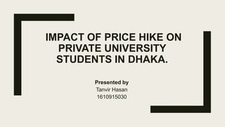IMPACT OF PRICE HIKE ON
PRIVATE UNIVERSITY
STUDENTS IN DHAKA.
Presented by
Tanvir Hasan
1610915030
 