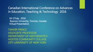 Canadian International Conference on Advances
in Education, Teaching & Technology 2016
TANVIR PRINCE
ASSOCIATE PROFESSOR
DEPARTMENT OF MATHEMATICS
HOSTOS COMMUNITY COLLEGE
CITY UNIVERSITY OF NEW YORK
16-17July, 2016
Ryerson University, Toronto, Canada.
Virtual Presentation
 