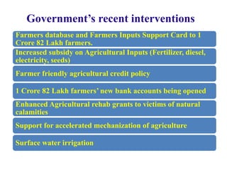 Government’s recent interventions
Farmers database and Farmers Inputs Support Card to 1
Crore 82 Lakh farmers.
Increased subsidy on Agricultural Inputs (Fertilizer, diesel,
electricity, seeds)
Farmer friendly agricultural credit policy
1 Crore 82 Lakh farmers’ new bank accounts being opened
Enhanced Agricultural rehab grants to victims of natural
calamities
Support for accelerated mechanization of agriculture
Surface water irrigation
 