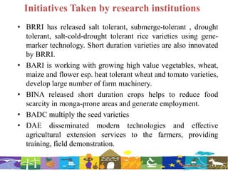 Initiatives Taken by research institutions
• BRRI has released salt tolerant, submerge-tolerant , drought
tolerant, salt-cold-drought tolerant rice varieties using gene-
marker technology. Short duration varieties are also innovated
by BRRI.
• BARI is working with growing high value vegetables, wheat,
maize and flower esp. heat tolerant wheat and tomato varieties,
develop large number of farm machinery.
• BINA released short duration crops helps to reduce food
scarcity in monga-prone areas and generate employment.
• BADC multiply the seed varieties
• DAE disseminated modern technologies and effective
agricultural extension services to the farmers, providing
training, field demonstration.
 