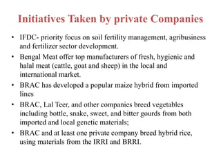 Initiatives Taken by private Companies
• IFDC- priority focus on soil fertility management, agribusiness
and fertilizer sector development.
• Bengal Meat offer top manufacturers of fresh, hygienic and
halal meat (cattle, goat and sheep) in the local and
international market.
• BRAC has developed a popular maize hybrid from imported
lines
• BRAC, Lal Teer, and other companies breed vegetables
including bottle, snake, sweet, and bitter gourds from both
imported and local genetic materials;
• BRAC and at least one private company breed hybrid rice,
using materials from the IRRI and BRRI.
 