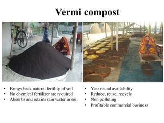Vermi compost
• Brings back natural fertility of soil
• No chemical fertilizer are required
• Absorbs and retains rain water in soil
• Year round availability
• Reduce, reuse, recycle
• Non polluting
• Profitable commercial business
 