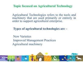 Topic focused on Agricultural Technology
Agricultural Technologies refers to the tools and
machinery that are used primarily or entirely in
order to support agricultural enterprise.
Types of agricultural technologies are –
New Varieties
Improved Management Practices
Agricultural machinery
 