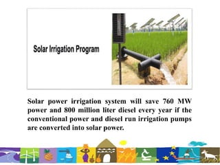 Solar power irrigation system will save 760 MW
power and 800 million liter diesel every year if the
conventional power and diesel run irrigation pumps
are converted into solar power.
 