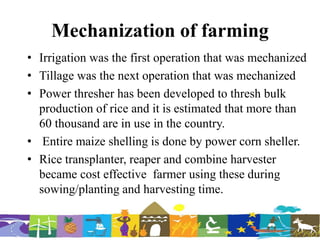 Mechanization of farming
• Irrigation was the first operation that was mechanized
• Tillage was the next operation that was mechanized
• Power thresher has been developed to thresh bulk
production of rice and it is estimated that more than
60 thousand are in use in the country.
• Entire maize shelling is done by power corn sheller.
• Rice transplanter, reaper and combine harvester
became cost effective farmer using these during
sowing/planting and harvesting time.
 
