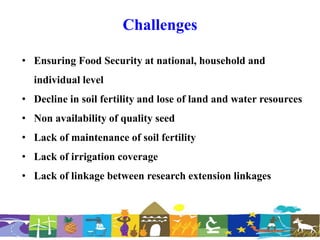 Challenges
• Ensuring Food Security at national, household and
individual level
• Decline in soil fertility and lose of land and water resources
• Non availability of quality seed
• Lack of maintenance of soil fertility
• Lack of irrigation coverage
• Lack of linkage between research extension linkages
 