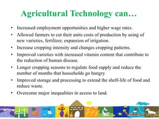 Agricultural Technology can…
• Increased employment opportunities and higher wage rates.
• Allowed farmers to cut their units costs of production by using of
new varieties, fertilizer, expansion of irrigation.
• Increase cropping intensity and changes cropping patterns.
• Improved varieties with increased vitamin content that contribute to
the reduction of human disease.
• Longer cropping seasons to regulate food supply and reduce the
number of months that households go hungry
• Improved storage and processing to extend the shelf-life of food and
reduce waste.
• Overcome major inequalities in access to land.
 
