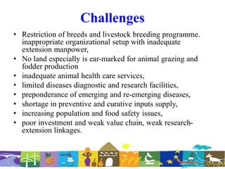Challenges
• Restriction of breeds and livestock breeding programme.
inappropriate organizational setup with inadequate
extension manpower,
• No land especially is ear-marked for animal grazing and
fodder production
• inadequate animal health care services,
• limited diseases diagnostic and research facilities,
• preponderance of emerging and re-emerging diseases,
• shortage in preventive and curative inputs supply,
• increasing population and food safety issues,
• poor investment and weak value chain, weak research-
extension linkages.
 