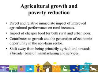 Agricultural growth and
poverty reduction
• Direct and relative immediate impact of improved
agricultural performance on rural incomes.
• Impact of cheaper food for both rural and urban poor.
• Contributes to growth and the generation of economic
opportunity in the non-farm sector.
• Shift away from being primarily agricultural towards
a broader base of manufacturing and services.
 