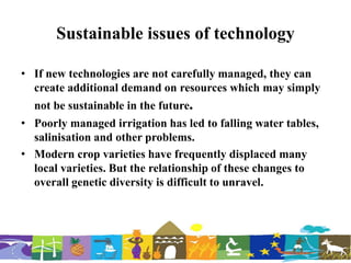 Sustainable issues of technology
• If new technologies are not carefully managed, they can
create additional demand on resources which may simply
not be sustainable in the future.
• Poorly managed irrigation has led to falling water tables,
salinisation and other problems.
• Modern crop varieties have frequently displaced many
local varieties. But the relationship of these changes to
overall genetic diversity is difficult to unravel.
 