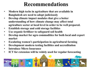 Recommendations
• Modern high techs in agriculture that are available in
Bangladesh are need to adopt judiciously
• Develop climate impact modules that give a better
understanding of how climate change may affect total
agriculture sector at local level in order to be well prepared.
• Establish storage and cold storage facilities
• Use organic fertilizer to safeguard soil health
• Develop market for agro commodities for both local and export
market
• Escalating women’s participation in agricultural farming
• Development modern testing facilities and accreditation
• Introduce Micro Insurance
• ICT for extension will be widely used for regular forecasting
 