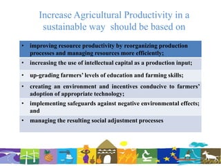 Increase Agricultural Productivity in a
sustainable way should be based on
• improving resource productivity by reorganizing production
processes and managing resources more efficiently;
• increasing the use of intellectual capital as a production input;
• up-grading farmers’ levels of education and farming skills;
• creating an environment and incentives conducive to farmers’
adoption of appropriate technology;
• implementing safeguards against negative environmental effects;
and
• managing the resulting social adjustment processes
 