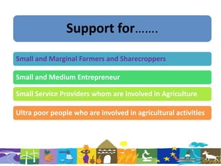 Support for…….
Small and Marginal Farmers and Sharecroppers
Small and Medium Entrepreneur
Small Service Providers whom are involved in Agriculture
Ultra poor people who are involved in agricultural activities
 