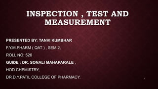 INSPECTION , TEST AND
MEASUREMENT
PRESENTED BY: TANVI KUMBHAR
F.Y.M.PHARM ( QAT ) , SEM 2,
ROLL NO: 526
GUIDE : DR. SONALI MAHAPARALE ,
HOD CHEMISTRY,
DR.D.Y.PATIL COLLEGE OF PHARMACY. 1
 