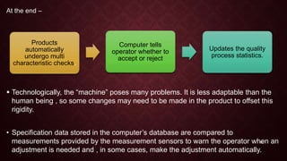 At the end –
 Technologically, the “machine” poses many problems. It is less adaptable than the
human being , so some changes may need to be made in the product to offset this
rigidity.
• Specification data stored in the computer’s database are compared to
measurements provided by the measurement sensors to warn the operator when an
adjustment is needed and , in some cases, make the adjustment automatically.
Products
automatically
undergo multi
characteristic checks.
Computer tells
operator whether to
accept or reject
Updates the quality
process statistics.
12
 
