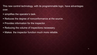This new control technology, with its programmable logic, have advantages
over.
 simplifies the operator’s task.
 Reduces the degree of nonconformance at the source .
 Provides information for the inspector.
 Reducing the volume of inspections necessary.
 Makes the inspector function much more reliable.
13
 