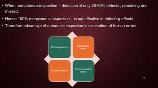 • When monotonous inspection – detection of only 80-90% defects , remaining are
missed.
• Hence 100% monotonous inspection – is not effective in detecting effects.
• Therefore advantage of automatic inspection is elimination of human errors.
Technique error
Inadvertent
error
Conscious error
Communication
error
15
 