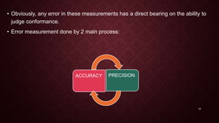 • Obviously, any error in these measurements has a direct bearing on the ability to
judge conformance.
• Error measurement done by 2 main process:
ACCURACY PRECISION
19
 