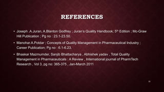 REFERENCES
• Joseph .A.Juran, A.Blanton Godfrey ; Juran’s Quality Handbook; 5th Edition ; Mc-Graw
Hill Publication ; Pg no : 23.1-23.50.
• Manohar.A.Potdar ; Concepts of Quality Management in Pharmaceutical Industry ;
Career Publication; Pg no : 6.1-6.23.
• Bhaskar Mazmumder, Sanjib Bhattacharya , Abhishek yadav , Total Quality
Management in Pharmaceuticals : A Review , International journal of PharmTech
Research , Vol 3, pg no: 365-375 , Jan-March 2011
22
 
