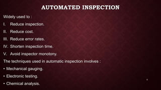 AUTOMATED INSPECTION
Widely used to :
I. Reduce inspection.
II. Reduce cost.
III. Reduce error rates.
IV. Shorten inspection time.
V. Avoid inspector monotony.
The techniques used in automatic inspection involves :
• Mechanical gauging.
• Electronic testing.
• Chemical analysis.
8
 