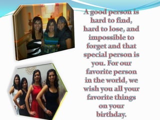 A good person is hard to find, hard to lose, and impossible to forget and that special person is you. For our favorite person in the world, we wish you all your favorite things on your birthday. 