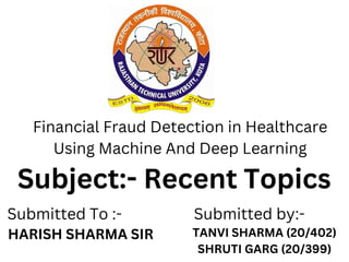 HARISH SHARMA SIR TANVI SHARMA (20/402)
SHRUTI GARG (20/399)
Financial Fraud Detection in Healthcare
Using Machine And Deep Learning
Submitted To :- Submitted by:-
Subject:- Recent Topics
 