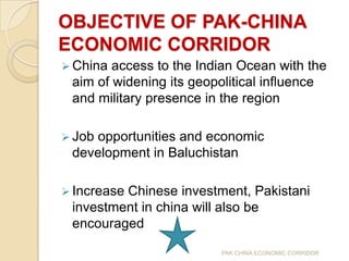 OBJECTIVE OF PAK-CHINA
ECONOMIC CORRIDOR
 China

access to the Indian Ocean with the
aim of widening its geopolitical influence
and military presence in the region

 Job

opportunities and economic
development in Baluchistan

 Increase

Chinese investment, Pakistani
investment in china will also be
encouraged
PAK CHINA ECONOMIC CORRIDOR

 