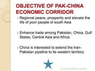 OBJECTIVE OF PAK-CHINA
ECONOMIC CORRIDOR
 Regional

peace, prosperity and elevate the
life of poor people of south Asia

 Enhance

trade among Pakistan, China, Gulf
States, Central Asia and Africa

 China

is interested to extend the IranPakistan pipeline to its western territory

PAK CHINA ECONOMIC CORRIDOR

 